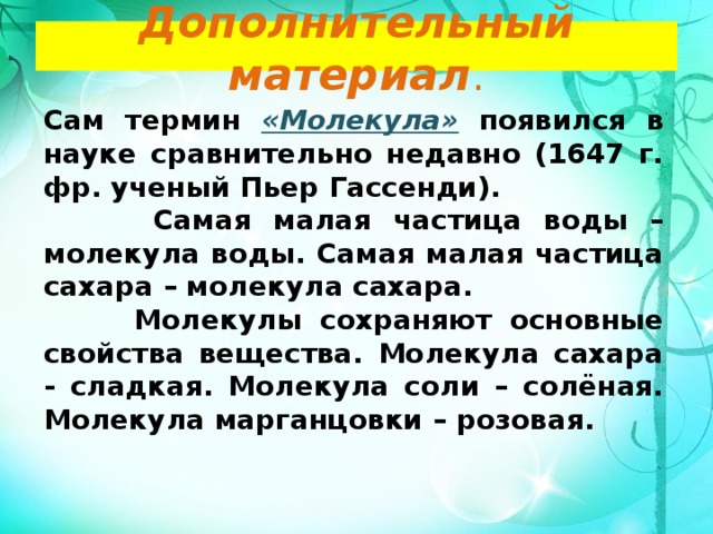 Дополнительный материал . Сам термин «Молекула»  появился в науке сравнительно недавно (1647 г. фр. ученый Пьер Гассенди).  Самая малая частица воды – молекула воды. Самая малая частица сахара – молекула сахара.  Молекулы сохраняют основные свойства вещества. Молекула сахара - сладкая. Молекула соли – солёная. Молекула марганцовки – розовая. 