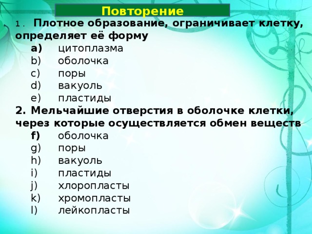 Повторение 1 .   Плотное образование, ограничивает клетку, определяет её форму  цитоплазма  оболочка  поры  вакуоль  пластиды  цитоплазма  оболочка  поры  вакуоль  пластиды 2.  Мельчайшие отверстия в оболочке клетки, через которые осуществляется обмен веществ  оболочка  поры  вакуоль  пластиды  хлоропласты  хромопласты  лейкопласты  оболочка  поры  вакуоль  пластиды  хлоропласты  хромопласты  лейкопласты  