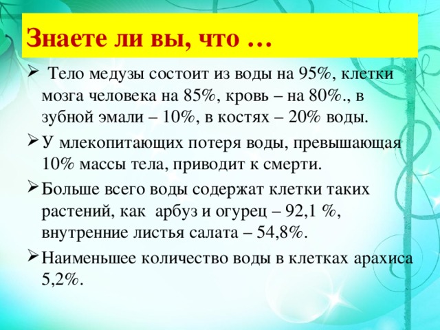 Знаете ли вы, что …  Тело медузы состоит из воды на 95%, клетки мозга человека на 85%, кровь – на 80%., в зубной эмали – 10%, в костях – 20% воды. У млекопитающих потеря воды, превышающая 10% массы тела, приводит к смерти. Больше всего воды содержат клетки таких растений, как арбуз и огурец – 92,1 %, внутренние листья салата – 54,8%. Наименьшее количество воды в клетках арахиса 5,2%. 