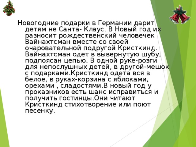 Новогодние подарки в Германии дарит детям не Санта- Клаус. В Новый год их разносит рождественский человечек Вайнахтсман вместе со своей очаровательной подругой Кристкинд. Вайнахтсман одет в вывернутую шубу, подпоясан цепью. В одной руке-розги для непослушных детей, в другой-мешок с подарками.Кристкинд одета вся в белое, в руках-корзина с яблоками, орехами , сладостями.В новый год у проказников есть шанс исправиться и получить гостинцы.Они читают Кристкинд стихотворение или поют песенку. 