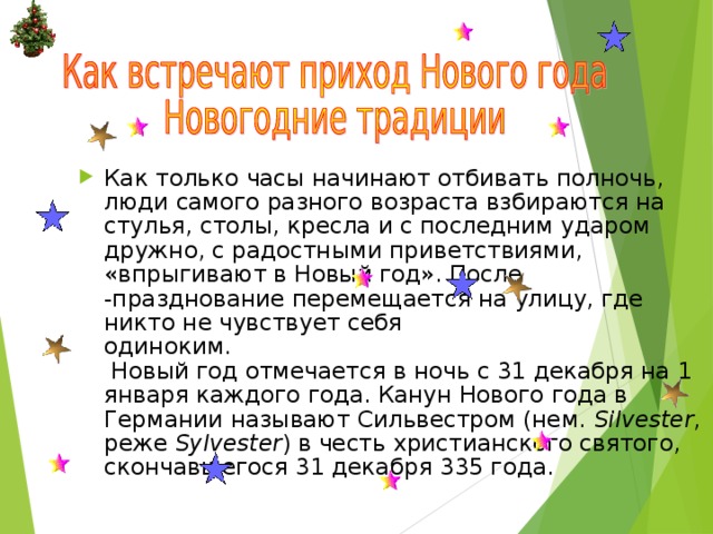 Как только часы начинают отбивать полночь, люди самого разного возраста взбираются на стулья, столы, кресла и с последним ударом дружно, с радостными приветствиями, «впрыгивают в Новый год». После -празднование перемещается на улицу, где никто не чувствует себя  одиноким.   Новый год отмечается в ночь с 31 декабря на 1 января каждого года. Канун Нового года в Германии называют Сильвестром (нем.  Silvester , реже  Sylvester ) в честь христианского святого, скончавшегося 31 декабря 335 года. 