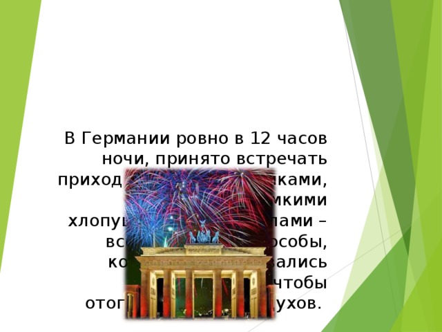 В Германии ровно в 12 часов ночи, принято встречать приход Нового года криками, свистом, громкими хлопушками и выстрелами – всё это давние способы, которыми пользовались наши предки, чтобы отогнать  нечистых духов.   