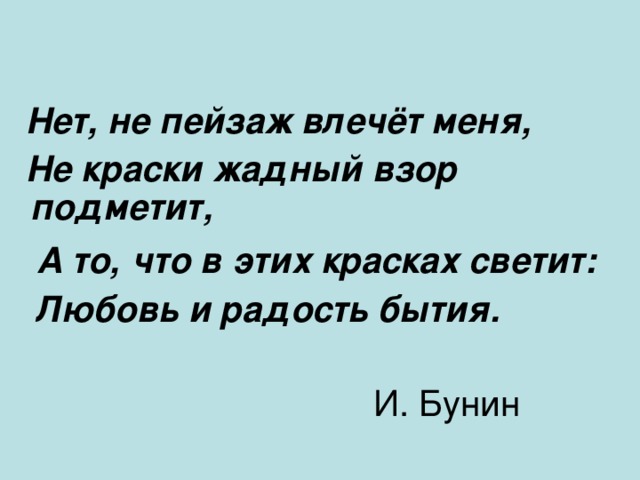 Нет, не пейзаж влечёт меня, Не краски жадный взор подметит, А то, что в этих красках светит: Любовь и радость бытия. И. Бунин
