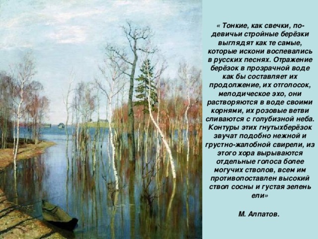 « Тонкие, как свечки, по-девичьи стройные берёзки выглядят как те самые, которые искони воспевались в русских песнях. Отражение берёзок в прозрачной воде как бы составляет их продолжение, их отголосок, мелодическое эхо, они растворяются в воде своими корнями, их розовые ветви сливаются с голубизной неба. Контуры этих гнутыхберёзок звучат подобно нежной и грустно-жалобной свирели, из этого хора вырываются отдельные голоса более могучих стволов, всем им противопоставлен высокий ствол сосны и густая зелень ели» М. Алпатов.