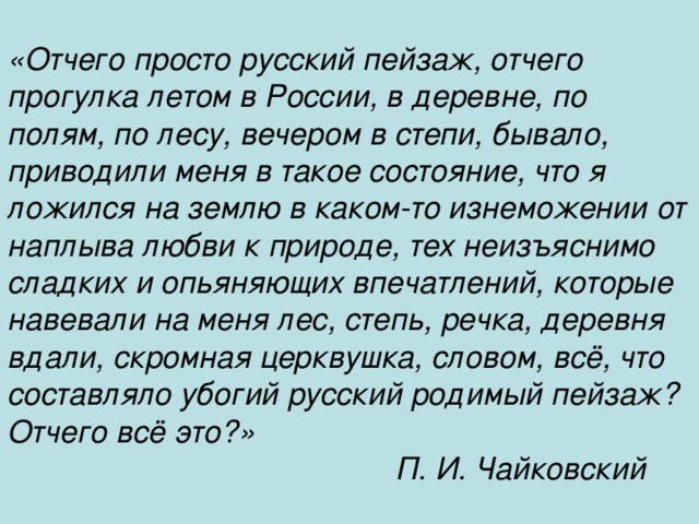 «Отчего просто русский пейзаж, отчего прогулка летом в России, в деревне, по полям, по лесу, вечером в степи, бывало, приводили меня в такое состояние, что я ложился на землю в каком-то изнеможении от наплыва любви к природе, тех неизъяснимо сладких и опьяняющих впечатлений, которые навевали на меня лес, степь, речка, деревня вдали, скромная церквушка, словом, всё, что составляло убогий русский родимый пейзаж? Отчего всё это?» П. И. Чайковский