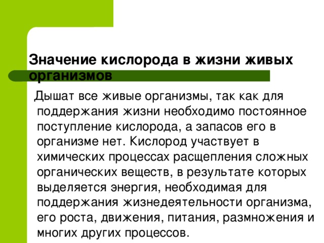  Значение кислорода в жизни живых организмов     Дышат все живые организмы, так как для поддержания жизни необходимо постоянное поступление кислорода, а запасов его в организме нет. Кислород участвует в химических процессах расщепления сложных органических веществ, в результате которых выделяется энергия, необходимая для поддержания жизнедеятельности организма, его роста, движения, питания, размножения и многих других процессов.  