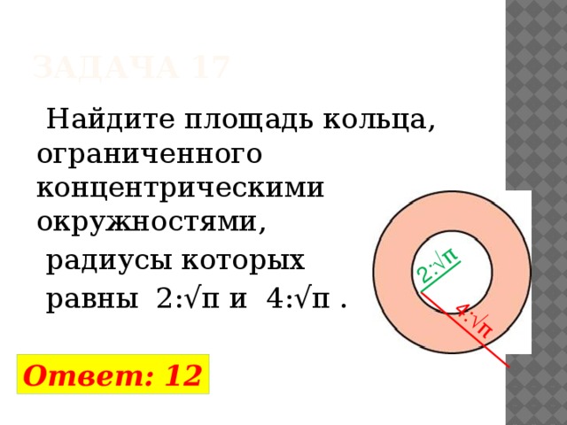  Задача 17 2:√π 4:√π  Найдите площадь кольца, ограниченного концентрическими окружностями,  радиусы которых  равны 2:√π и 4:√π . Ответ: 12 