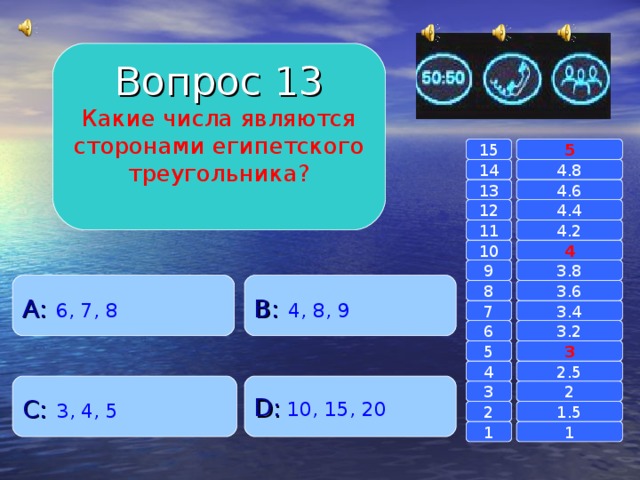 Вопрос 13 Какие числа являются сторонами египетского треугольника? 15 5 14 4.8 4.6 13 4.4 12 4.2 11 10 4 3.8 9 A :  6, 7, 8 B :  4, 8, 9 8 3.6 7 3.4 3.2 6 3 5 2.5 4 C :  3, 4, 5 D :  10, 15, 20 2 3 1.5 2 1 1 