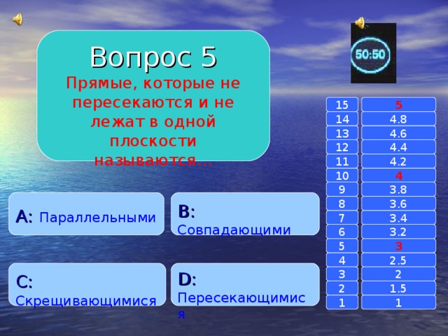 Вопрос 5 Прямые, которые не пересекаются и не лежат в одной плоскости называются… 15 5 14 4.8 4.6 13 4.4 12 11 4.2 4 10 9 3.8 A :  Параллельными B :  Совпадающими 8 3.6 7 3.4 6 3.2 3 5 2.5 4 C :  Скрещивающимися D :  Пересекающимися 2 3 1.5 2 1 1 