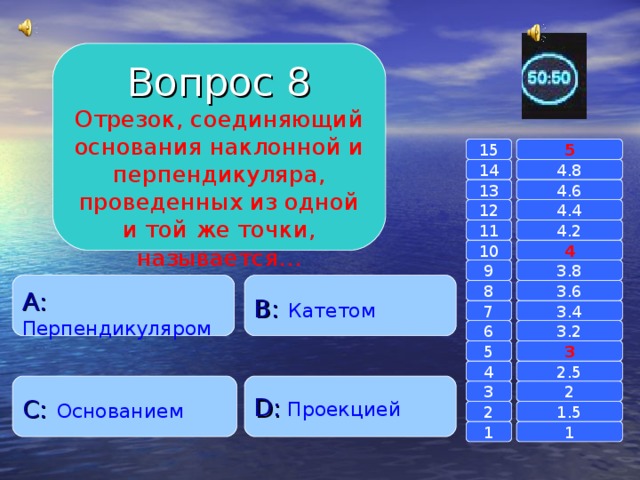 Вопрос 8 Отрезок, соединяющий основания наклонной и перпендикуляра, проведенных из одной и той же точки, называется… 15 5 14 4.8 4.6 13 4.4 12 11 4.2 4 10 9 3.8 A :  Перпендикуляром B :  Катетом 8 3.6 7 3.4 6 3.2 3 5 2.5 4 C :  Основанием D :  Проекцией 2 3 1.5 2 1 1 