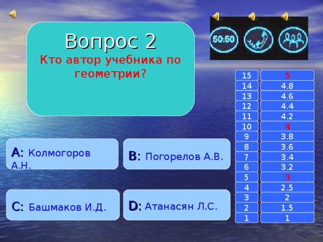 Вопрос 2 Кто автор учебника по геометрии? 15 5 14 4.8 4.6 13 4.4 12 4.2 11 10 4 3.8 9 A :  Колмогоров А.Н. B :  Погорелов А.В. 8 3.6 7 3.4 3.2 6 3 5 2.5 4 C :  Башмаков И.Д. D :  Атанасян Л.С. 2 3 1.5 2 1 1 
