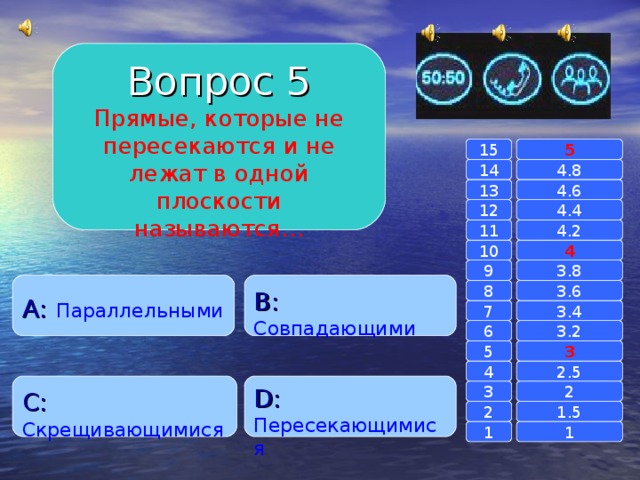 Вопрос 5 Прямые, которые не пересекаются и не лежат в одной плоскости называются… 15 5 14 4.8 4.6 13 4.4 12 4.2 11 10 4 3.8 9 A :  Параллельными B :  Совпадающими 8 3.6 7 3.4 3.2 6 3 5 2.5 4 C :  Скрещивающимися D :  Пересекающимися 2 3 1.5 2 1 1 