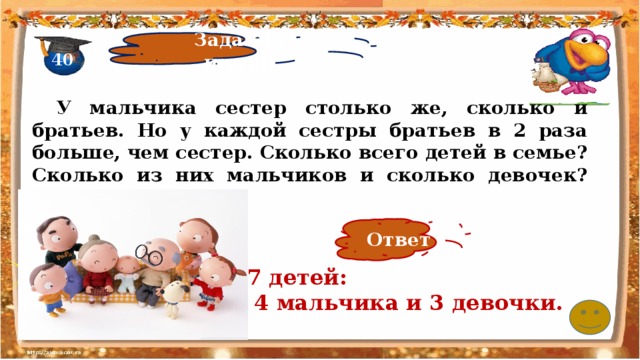 Задачи - шутки 40  У мальчика сестер столько же, сколько и братьев. Но у каждой сестры братьев в 2 раза больше, чем сестер. Сколько всего детей в семье? Сколько из них мальчиков и сколько девочек?   Ответ 7 детей:  4 мальчика и 3 девочки. 