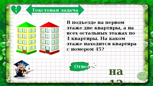 Текстовая задача 25 В подъезде на первом этаже две квартиры, а на всех остальных этажах по 4 квартиры. На каком этаже находится квартира с номером 45? Ответ на 12  