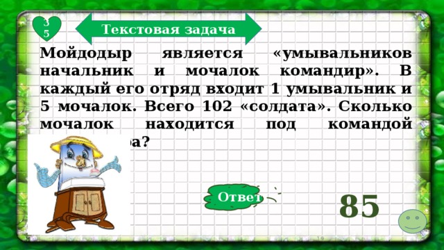 Текстовая задача 35 Мойдодыр является «умывальников начальник и мочалок командир». В каждый его отряд входит 1 умывальник и 5 мочалок. Всего 102 «солдата». Сколько мочалок находится под командой Мойдодыра? Ответ 85  