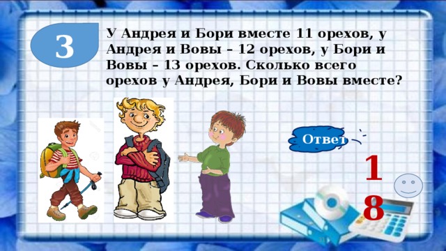 3 У Андрея и Бори вместе 11 орехов, у Андрея и Вовы – 12 орехов, у Бори и Вовы – 13 орехов. Сколько всего орехов у Андрея, Бори и Вовы вместе? Ответ 18  