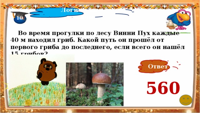 Логические задачи 10  Во время прогулки по лесу Винни Пух каждые 40 м находил гриб. Какой путь он прошёл от первого гриба до последнего, если всего он нашёл 15 грибов? Ответ 560 