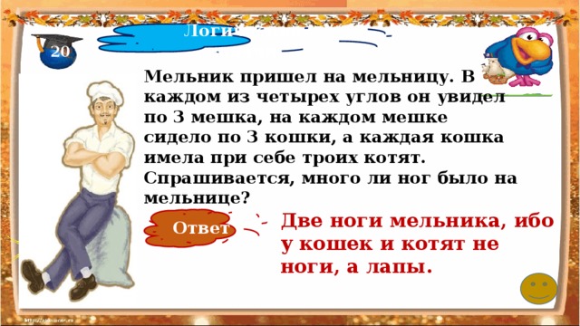 Логические задачи 20 Мельник пришел на мельницу. В каждом из четырех углов он увидел по 3 мешка, на каждом мешке сидело по 3 кошки, а каждая кошка имела при себе троих котят. Спрашивается, много ли ног было на мельнице? Две ноги мельника, ибо у кошек и котят не ноги, а лапы.   Ответ 