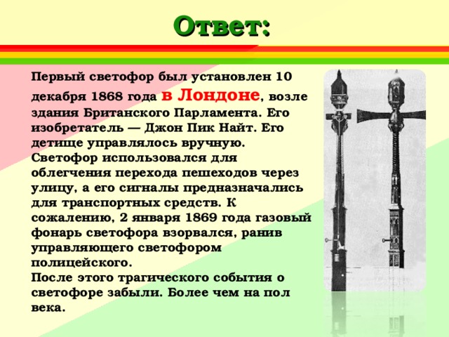 Ответ: Первый светофор был установлен 10 декабря 1868 года в Лондоне , возле здания Британского Парламента. Его изобретатель — Джон Пик Найт. Его детище управлялось вручную. Светофор использовался для облегчения перехода пешеходов через улицу, а его сигналы предназначались для транспортных средств. К сожалению, 2 января 1869 года газовый фонарь светофора взорвался, ранив управляющего светофором полицейского.  После этого трагического события о светофоре забыли. Более чем на пол века.   