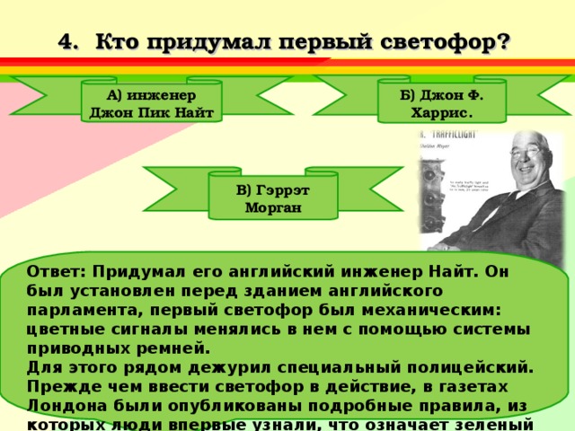 4. Кто придумал первый светофор? Б) Джон Ф. Харрис . А) инженер Джон Пик Найт В) Гэррэт Морган Ответ: Придумал его английский инженер Найт. Он был установлен перед зданием английского парламента, первый светофор был механическим: цветные сигналы менялись в нем с помощью системы приводных ремней. Для этого рядом дежурил специальный полицейский. Прежде чем ввести светофор в действие, в газетах Лондона были опубликованы подробные правила, из которых люди впервые узнали, что означает зеленый цвет, что — красный и т.д. 