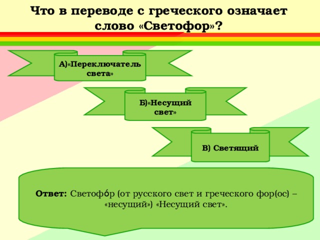 Что в переводе с греческого означает слово «Светофор»? А)«Переключатель света» Б)«Несущий свет» В) Светящий Ответ: Светофо́р (от русского свет и греческого фор(ос) – «несущий») «Несущий свет». 