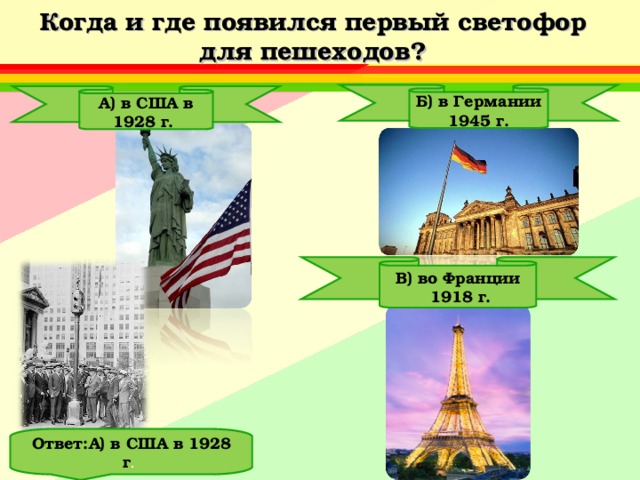 Когда и где появился первый светофор для пешеходов? Б) в Германии 1945 г. А) в США в 1928 г. В) во Франции  1918 г. Ответ:А) в США в 1928 г . 