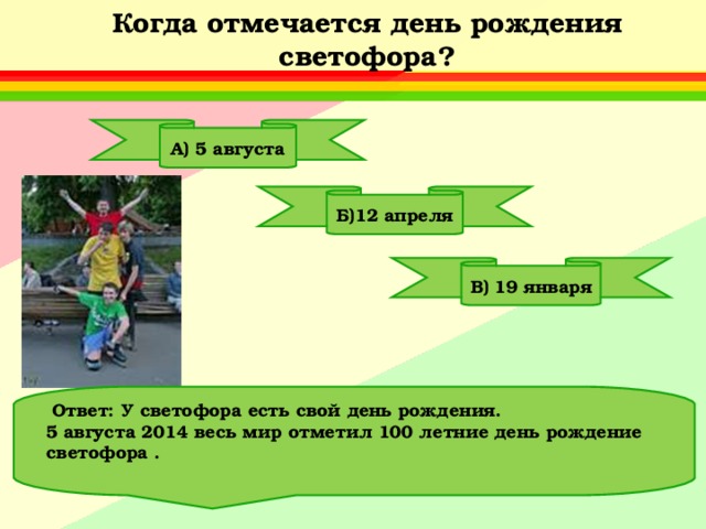 Когда отмечается день рождения светофора? А) 5 августа Б)12 апреля В) 19 января  Ответ: У светофора есть свой день рождения. 5 августа 2014 весь мир отметил 100 летние день рождение светофора .  