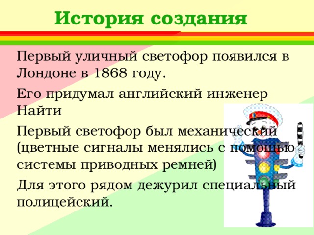 История создания Первый уличный светофор появился в Лондоне в 1868 году. Его придумал английский инженер Найти Первый светофор был механический (цветные сигналы менялись с помощью системы приводных ремней) Для этого рядом дежурил специальный полицейский. 