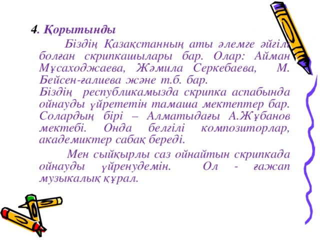  4 . Қорытынды   Біздің Қазақстанның аты әлемге әйгілі болған скрипкашылары бар. Олар: Айман Мұсаходжаева, Жәмила Серкебаева, М. Бейсен-ғалиева және т.б. бар.  Біздің республикамызда скрипка аспабында ойнауды үйрететін тамаша мектептер бар. Солардың бірі – Алматыдағы А.Жұбанов мектебі. Онда белгілі композиторлар, академиктер сабақ береді.  Мен сыйқырлы саз ойнайтын скрипкада ойнауды үйренудемін. Ол - ғажап музыкалық құрал. 