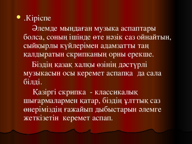 . Кіріспе   Әлемде мыңдаған музыка аспаптары болса, соның ішінде өте нәзік саз ойнайтын, сыйқырлы күйлерімен адамзатты таң қалдыратын скрипканың орны ерекше.   Біздің қазақ халқы өзінің дәстүрлі музыкасын осы керемет аспапқа да сала білді.  Қазіргі скрипка - классикалық шығармалармен қатар, біздің ұлттық саз өнеріміздің ғажайып дыбыстарын әлемге жеткізетін керемет аспап. 