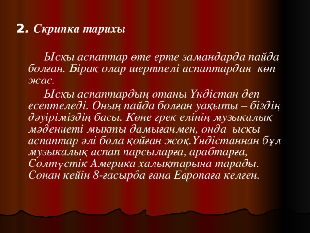 2 . Скрипка тарихы    Ысқы аспаптар өте ерте замандарда пайда болған. Бірақ олар шертпелі аспаптардан көп жас.   Ысқы аспаптардың отаны Үндістан деп есептеледі. Оның пайда болған уақыты – біздің дәуіріміздің басы. Көне грек елінің музыкалық мәдениеті мықты дамығанмен, онда ысқы аспаптар әлі бола қойған жоқ.Үндістаннан бұл музыкалық аспап парсыларға, арабтарға, Солтүстік Америка халықтарына тарады. Сонан кейін 8-ғасырда ғана Европаға келген. 