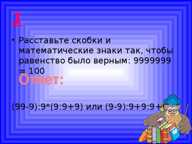 1 Расставьте скобки и математические знаки так, чтобы равенство было верным: 9999999 = 100 (99-9):9*(9:9+9) или (9-9):9+9:9+99 Ответ: 