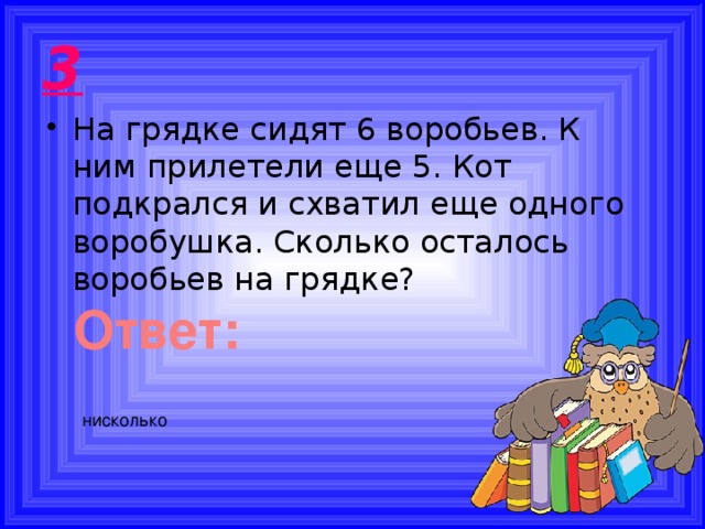 3 На грядке сидят 6 воробьев. К ним прилетели еще 5. Кот подкрался и схватил еще одного воробушка. Сколько осталось воробьев на грядке? Ответ: нисколько 