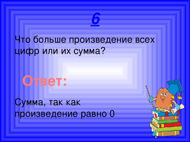 6 Что больше произведение всех цифр или их сумма? Ответ: Сумма, так как произведение равно 0 