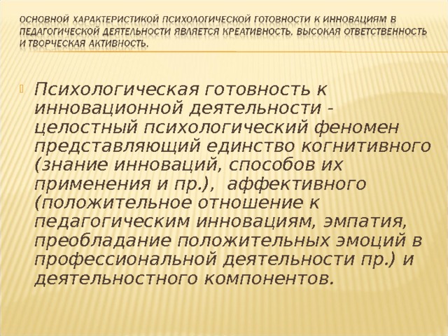 Психологическая готовность к инновационной деятельности - целостный психологический феномен представляющий единство когнитивного (знание инноваций, способов их применения и пр.),  аффективного (положительное отношение к педагогическим инновациям, эмпатия, преобладание положительных эмоций в профессиональной деятельности пр.) и деятельностного компонентов. 