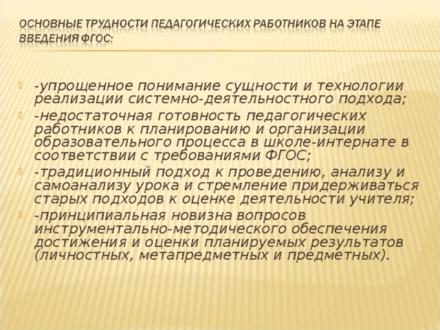 -упрощенное понимание сущности и технологии реализации системно-деятельностного подхода; -недостаточная готовность педагогических работников к планированию и организации образовательного процесса в школе-интернате в соответствии с требованиями ФГОС; -традиционный подход к проведению, анализу и самоанализу урока и стремление придерживаться старых подходов к оценке деятельности учителя; -принципиальная новизна вопросов инструментально-методического обеспечения достижения и оценки планируемых результатов (личностных, метапредметных и предметных).  