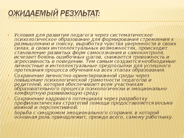 Условия для развития педагога через систематическое психологическое образование для формирования стремления к размышлению и поиску, выработка чувства уверенности в своих силах, в своих интеллектуальных возможностях, происходит становление развитых форм самосознания и самоконтроля, исчезает боязнь ошибочных шагов, снижается тревожность и агрессивность в поведении. Тем самым создаются необходимые личностные и интеллектуальные предпосылки для успешного протекания процесса обучения на всех этапах образования. Сохранение личностно-ориентированной среды через повышение психологической грамотности педагогов и родителей, которая обеспечивает всем участникам образовательного процесса психологически и эмоционально комфортную развивающую среду. Сохранение кадрового потенциала через разработку профилактических стратегий помощи предоставляется весьма важной и перспективной. Борьба с синдромом эмоционального сгорания, в которой основная роль принадлежит, прежде всего, самому работнику.  