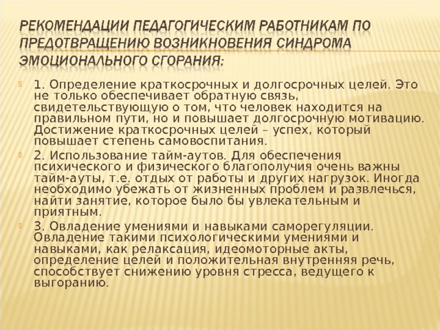 1. Определение краткосрочных и долгосрочных целей. Это не только обеспечивает обратную связь, свидетельствующую о том, что человек находится на правильном пути, но и повышает долгосрочную мотивацию. Достижение краткосрочных целей – успех, который повышает степень самовоспитания. 2. Использование тайм-аутов. Для обеспечения психического и физического благополучия очень важны тайм-ауты, т.е. отдых от работы и других нагрузок. Иногда необходимо убежать от жизненных проблем и развлечься, найти занятие, которое было бы увлекательным и приятным. 3. Овладение умениями и навыками саморегуляции. Овладение такими психологическими умениями и навыками, как релаксация, идеомоторные акты, определение целей и положительная внутренняя речь, способствует снижению уровня стресса, ведущего к выгоранию.  