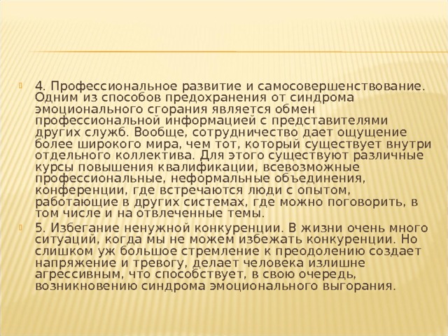 4. Профессиональное развитие и самосовершенствование. Одним из способов предохранения от синдрома эмоционального сгорания является обмен профессиональной информацией с представителями других служб. Вообще, сотрудничество дает ощущение более широкого мира, чем тот, который существует внутри отдельного коллектива. Для этого существуют различные курсы повышения квалификации, всевозможные профессиональные, неформальные объединения, конференции, где встречаются люди с опытом, работающие в других системах, где можно поговорить, в том числе и на отвлеченные темы. 5. Избегание ненужной конкуренции. В жизни очень много ситуаций, когда мы не можем избежать конкуренции. Но слишком уж большое стремление к преодолению создает напряжение и тревогу, делает человека излишне агрессивным, что способствует, в свою очередь, возникновению синдрома эмоционального выгорания.  