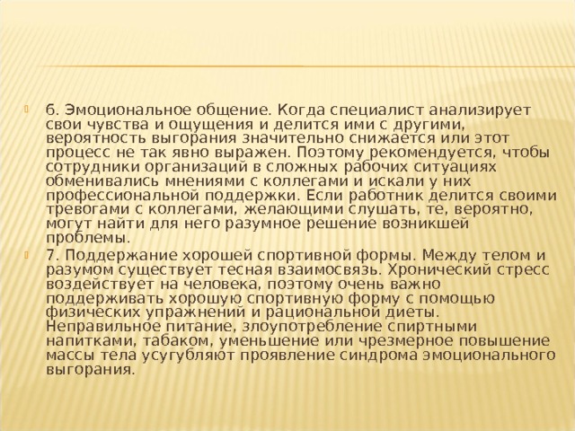 6. Эмоциональное общение. Когда специалист анализирует свои чувства и ощущения и делится ими с другими, вероятность выгорания значительно снижается или этот процесс не так явно выражен. Поэтому рекомендуется, чтобы сотрудники организаций в сложных рабочих ситуациях обменивались мнениями с коллегами и искали у них профессиональной поддержки. Если работник делится своими тревогами с коллегами, желающими слушать, те, вероятно, могут найти для него разумное решение возникшей проблемы. 7. Поддержание хорошей спортивной формы. Между телом и разумом существует тесная взаимосвязь. Хронический стресс воздействует на человека, поэтому очень важно поддерживать хорошую спортивную форму с помощью физических упражнений и рациональной диеты. Неправильное питание, злоупотребление спиртными напитками, табаком, уменьшение или чрезмерное повышение массы тела усугубляют проявление синдрома эмоционального выгорания.   