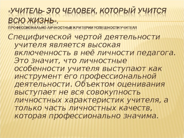 Специфической чертой деятельности учителя является высокая включенность в неё личности педагога. Это значит, что личностные особенности учителя выступают как инструмент его профессиональной деятельности. Объектом оценивания выступает не вся совокупность личностных характеристик учителя, а только часть личностных качеств, которая профессионально значима. 