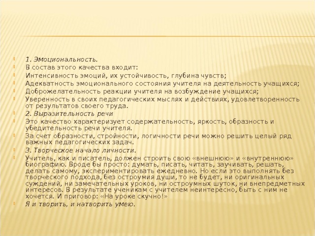 1. Эмоциональность. В состав этого качества входит: Интенсивность эмоций, их устойчивость, глубина чувств; Адекватность эмоционального состояния учителя на деятельность учащихся; Доброжелательность реакции учителя на возбуждение учащихся; Уверенность в своих педагогических мыслях и действиях, удовлетворенность от результатов своего труда. 2. Выразительность речи Это качество характеризует содержательность, яркость, образность и убедительность речи учителя. За счет образности, стройности, логичности речи можно решить целый ряд важных педагогических задач. 3. Творческое начало личности. Учитель, как и писатель, должен строить свою «внешнюю» и «внутреннюю» биографию. Вроде бы просто: думать, писать, читать, заучивать, решать, делать самому, экспериментировать ежедневно. Но если это выполнять без творческого подхода, без остроумия души, то не будет, ни оригинальных суждений, ни замечательных уроков, ни остроумных шуток, ни внепредметных интересов. В результате ученикам с учителем неинтересно, быть с ним не хочется. И приговор: «На уроке скучно!» Я и творить, и натворить умею.  