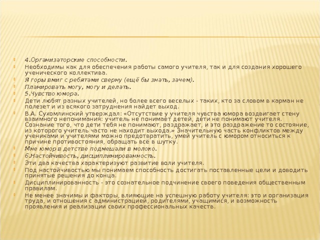 4.Организаторские способности. Необходимы как для обеспечения работы самого учителя, так и для создания хорошего ученического коллектива. Я горы вмиг с ребятами сверну (ещё бы знать, зачем). Планировать могу, могу и делать.  5.Чувство юмора. Дети любят разных учителей, но более всего веселых - таких, кто за словом в карман не полезет и из всякого затруднения найдет выход. В.А. Сухомлинский утверждал: «Отсутствие у учителя чувства юмора воздвигает стену взаимного непонимания: учитель не понимает детей, дети не понимают учителя. Сознание того, что дети тебя не понимают, раздражает, и это раздражение то состояние, из которого учитель часто не находит выхода.» Значительную часть конфликтов между учениками и учителями можно предотвратить, умей учитель с юмором относиться к причине противостояния, обращать всё в шутку. Мне юмор в детстве подмешали в молоко.  6.Настойчивость, дисциплинированность. Эти два качества характеризуют развитие воли учителя. Под настойчивостью мы понимаем способность достигать поставленные цели и доводить принятые решения до конца. Дисциплинированность - это сознательное подчинение своего поведения общественным правилам. Не менее значимы и факторы, влияющие на успешную работу учителя: это и организация труда, и отношения с администрацией, родителями, учащимися, и возможность проявления и реализации своих профессиональных качеств.  