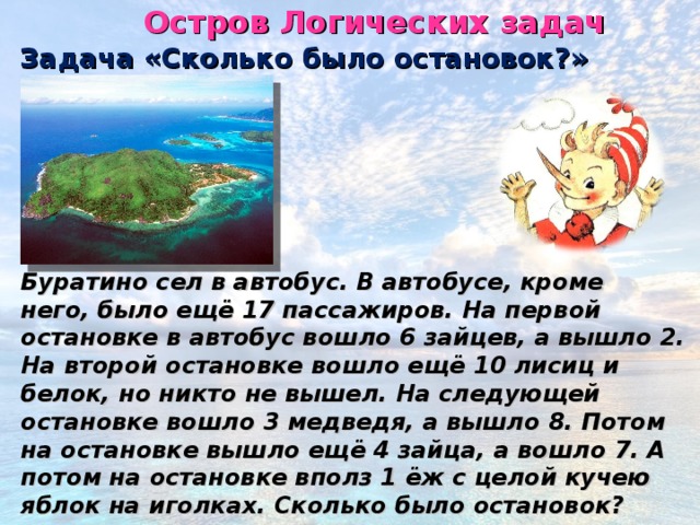 Остров Логических задач Задача «Сколько было остановок?» Буратино сел в автобус. В автобусе, кроме него, было ещё 17 пассажиров. На первой остановке в автобус вошло 6 зайцев, а вышло 2. На второй остановке вошло ещё 10 лисиц и белок, но никто не вышел. На следующей остановке вошло 3 медведя, а вышло 8. Потом на остановке вышло ещё 4 зайца, а вошло 7. А потом на остановке вполз 1 ёж с целой кучею яблок на иголках. Сколько было остановок?  