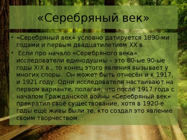 «Серебряный век» «Серебряный век» условно датируется 1890-ми годами и первым двадцатилетием XX в.  Если про начало «Серебряного века» исследователи единодушны – это 80-ые 90-ые годы XIX в., то конец этого явления вызывает у многих споры.  Он может быть отнесён и к 1917, и 1921 году. Одни исследователи настаивают на первом варианте, полагая, что после 1917 года с началом Гражданской войны «Серебряный век» прекратил своё существование, хотя в 1920-е годы ещё живы были те, кто создал это явление своим творчеством. 