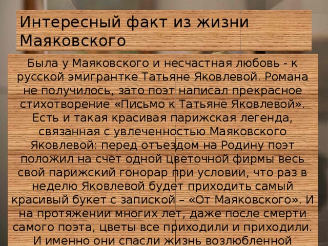 Интересный факт из жизни Маяковского Была у Маяковского и несчастная любовь - к русской эмигрантке Татьяне Яковлевой. Романа не получилось, зато поэт написал прекрасное стихотворение «Письмо к Татьяне Яковлевой». Есть и такая красивая парижская легенда, связанная с увлеченностью Маяковского Яковлевой: перед отъездом на Родину поэт положил на счет одной цветочной фирмы весь свой парижский гонорар при условии, что раз в неделю Яковлевой будет приходить самый красивый букет с запиской – «От Маяковского». И на протяжении многих лет, даже после смерти самого поэта, цветы все приходили и приходили. И именно они спасли жизнь возлюбленной Маяковского в период оккупации Парижа фашистами – женщина продавала букеты, спасаясь от голодной смерти. 