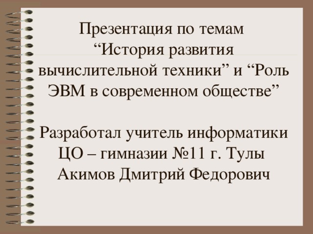 Презентация по темам  “ История развития вычислительной техники ” и “ Роль ЭВМ в современном обществе ”   Разработал учитель информатики ЦО – гимназии №11 г. Тулы  Акимов Дмитрий Федорович 