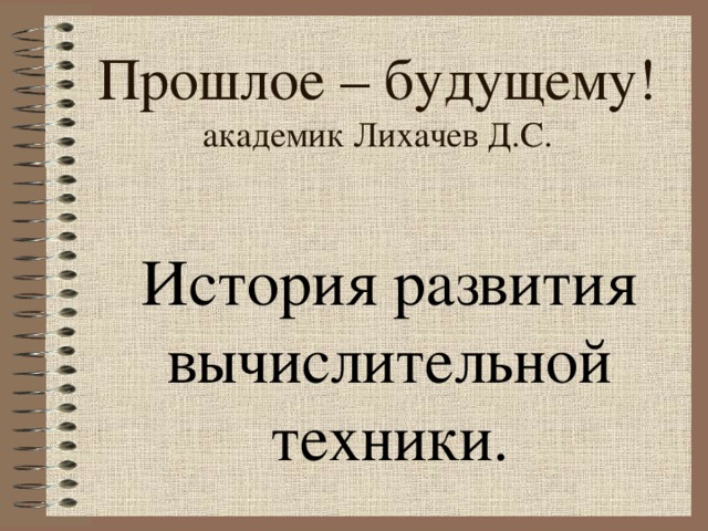 Прошлое – будущему!  академик Лихачев Д.С. История развития вычислительной техники. 