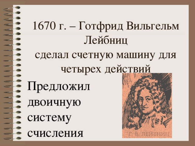 1670 г. – Готфрид Вильгельм Лейбниц  сделал счетную машину для четырех действий Предложил двоичную систему счисления 