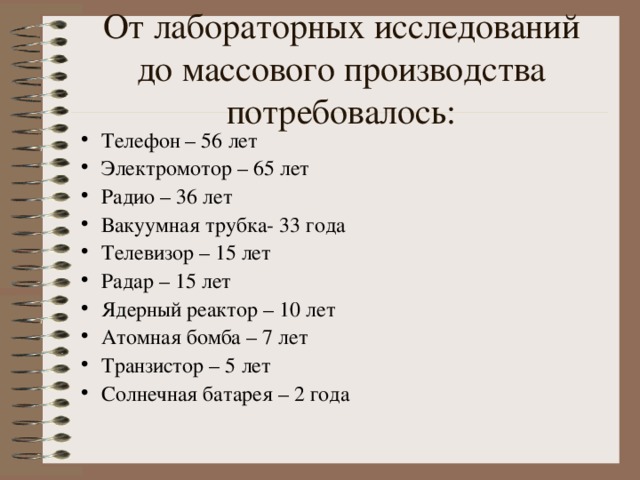 От лабораторных исследований до массового производства потребовалось : Телефон – 56 лет Электромотор – 65 лет Радио – 36 лет Вакуумная трубка- 33 года Телевизор – 15 лет Радар – 15 лет Ядерный реактор – 10 лет Атомная бомба – 7 лет Транзистор – 5 лет Солнечная батарея – 2 года 